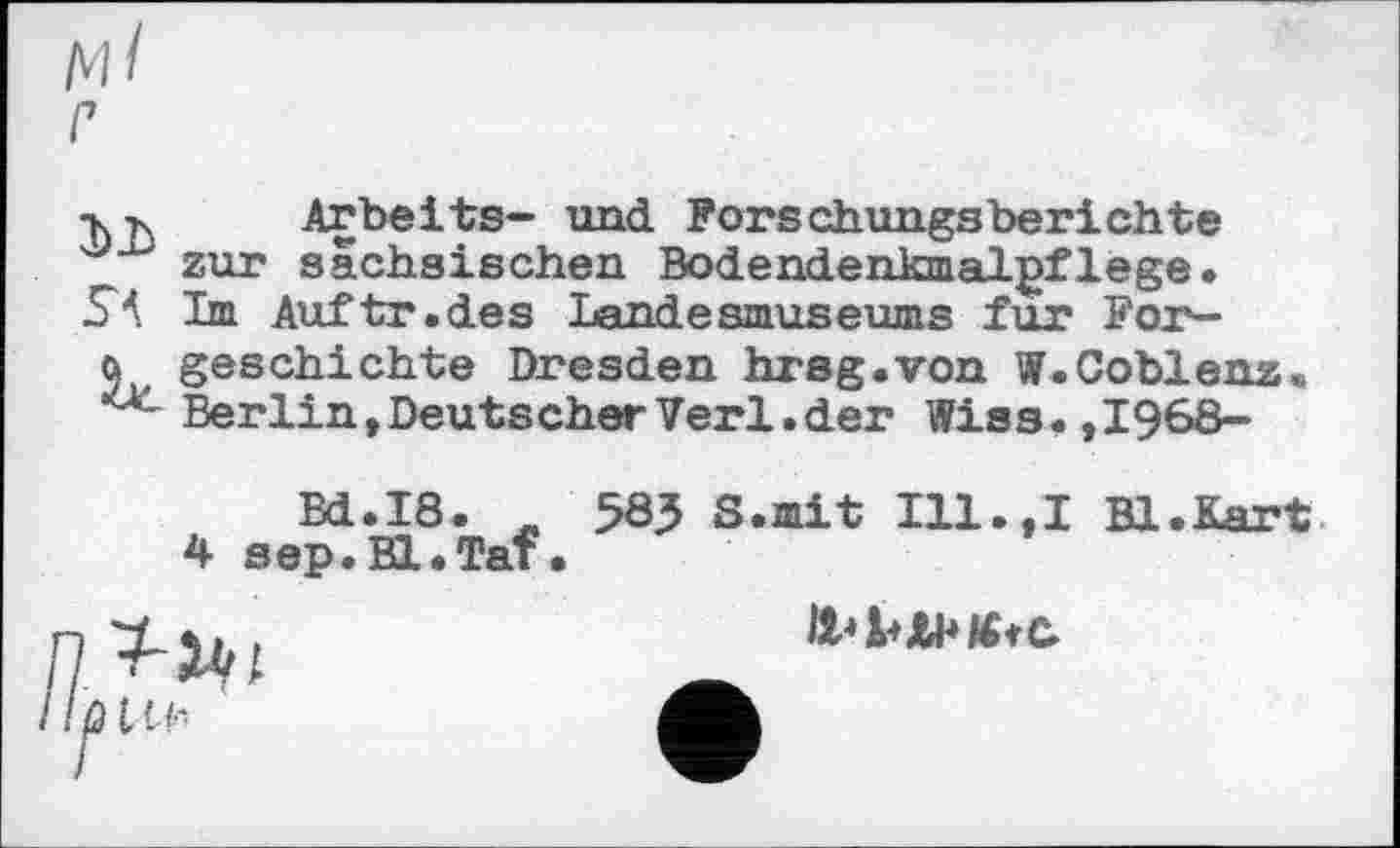 ﻿м/
г
-кг, Ar beits- und Forschungsberichte zur sächsischen Bodendenkmalgflege.
SA Im Auftr.des Landesmuseums fur For~
q geschichte Dresden hrsg.von W.Coblenz Ber lin, Deuts cher Verl, der Wies. ,1968-
Bd.I8. „ 583 S.mit I11.,I Bl.Kart 4 sep.Bl.Taf.
